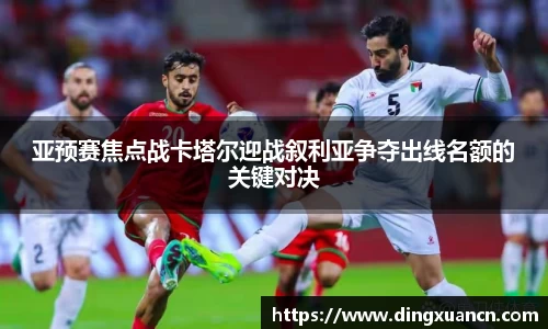 亚预赛焦点战卡塔尔迎战叙利亚争夺出线名额的关键对决